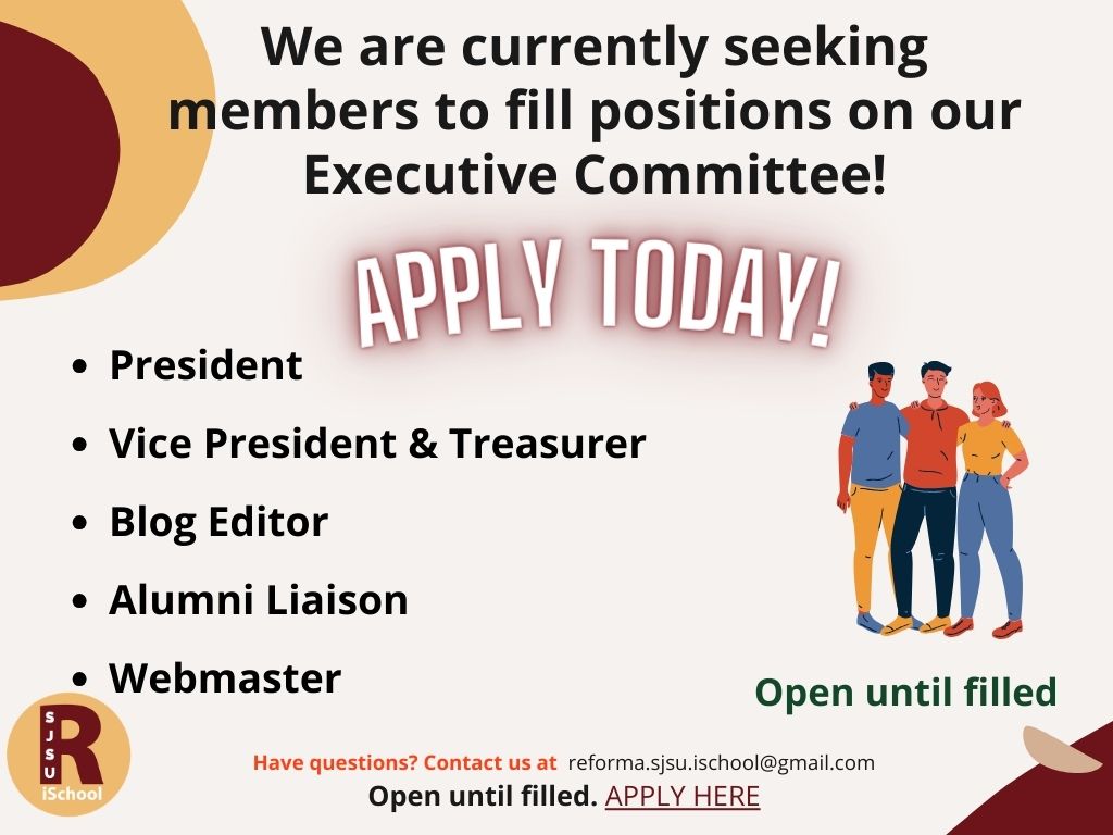 We are currently seeking members to fill positions on our Executive Committee! Apply Today!
- President
- Vice President & Treasurer
- Blog Editor
- Alumni Liaison
- Webmaster
Open until filled.
Have questions? Contact us at reforma.sjsu.ischool@gmail.com
Open until filled. Apply Here: https://forms.gle/WJpBjqaAkzvA5Qx98